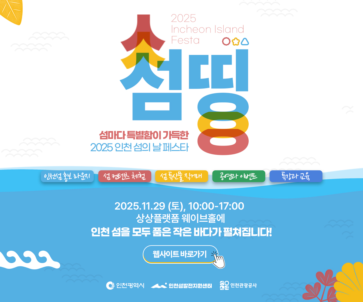 2025 Incheon Island Festa
섬띵

섬마다 특별함이 가득한
2025 인천 섬의 날 페스타

인천섬 홍보 라운지 | 섬 관광콘텐츠 체험 | 섬 특산물 직거래 | 공연과 이벤트 | 특강과 교육

2025.11.29 (토), 10:00~17:00
상상플랫폼 웨이브홀에 인천 섬을 모두 품은 작은 바다가 펼쳐집니다!