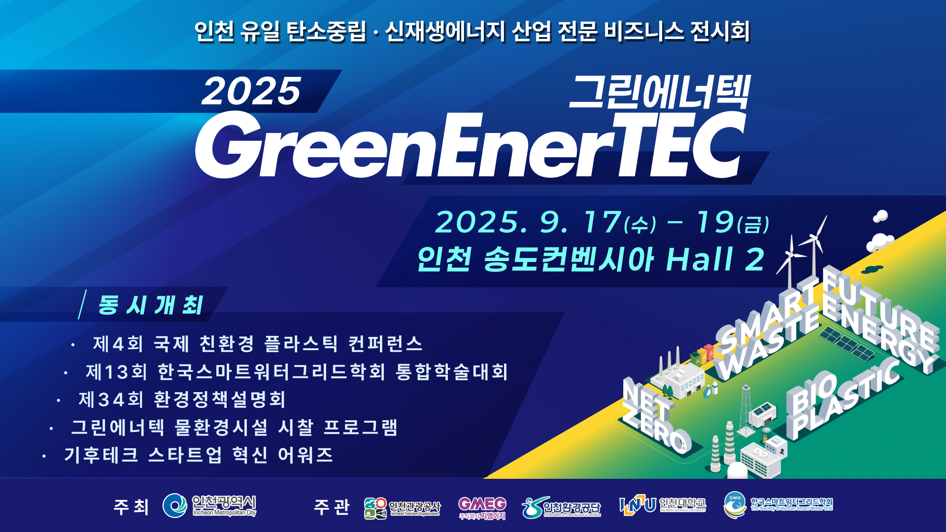 인천 유일 탄소중립·신재생에너지 산업 전문 비즈니스 전시회
2025 GreenEnerTEC 그린에너텍
2025. 9. 17(수) - 19(금)
인천 송도컨벤시아 Hall 2

동시개최:
제4회 국제 친환경 플라스틱 컨퍼런스
제13회 한국스마트워터그리드학회 동합학술대회
제34회 한경정책설명회
그린에너텍 물환경시설 시찰 프로그램
기후테크 스타트업 협신 어워즈

주최: 인천광역시 (로고)
주관:인천경제공사, GMEC 인천광역시시설관리공단, 인천환경공단, INU 인천대학교, 한국스마트워터그리드학회 (각각의 로고들)