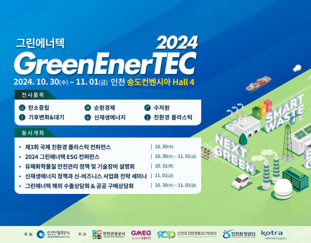 2024 GreenEnerTEC(그린에너텍)
일자 : 2024.10.30(수) ~ 2024.11.01(금) 인천 송도 컨벤시아 Hall 4

전시품목
- 탄소중립
- 순환경제
- 수자원
- 기후변화&대기
- 신재생에너지
- 친환경 플라스틱

동시개최
- 제 3회 국제 친환경 플라스틱 컨퍼런스 [10.30(수)]
- 2024 그린에너텍 ESG 컨퍼런스 [10.30(수)~11.01(금)]
- 유해화학물질 안전관리 정책 및 기술장비 설명회 [10.31(목)]
- 신재생에너지 정책과 신·비즈니스 사업화 전략 세미나 [11.01(금)]
- 그린에너텍 해외 수출상담회 & 공공 구매상담회 [10.30(수)~11.01(금)]
