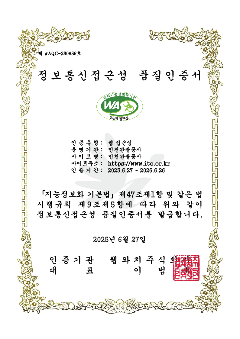 제 WAQC-250836호 정보통신접근성 품질인증서 1.인증유형 :웹 접근성 2.운영기관 :인천관광공사 3.사이트명 :인천관광공사  4.사이트주소 :https://www.ito.or.kr  5.인증기간 :2025.6.27 ~ 2026.6.26
					「지능정보화 기본법」 제47조제1항 및 같은 법 시행규칙 제9조제5항에 따라 위와 같이 정보통신접근성 품질인증서를 발급합니다. 2025년 6월 27일 인증기관:웹와치주식회사 / 대표:이범재